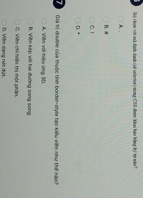Bộ chọn với mã định danh (id selector) trong CSS được khai báo bằng ký tự nào?
A. .
B. #
C. !
D.
7 Giá trị double của thuộc tính border-style tạo kiểu viền như thế nào?
A. Viền với hiệu ứng 3D.
B. Viền kép với hai đường song song.
C. Viền chỉ hiển thị một phần.
D. Viền dạng nét đứt.