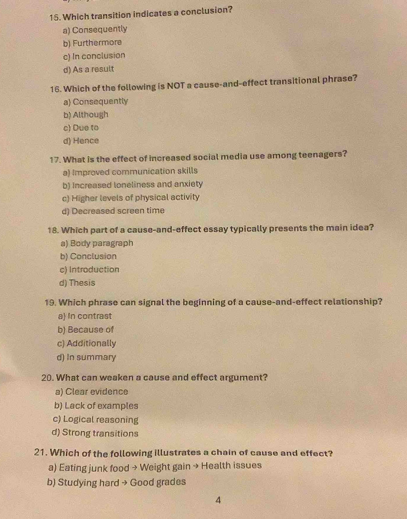 Which transition indicates a conclusion?
a) Consequently
b) Furthermore
c) In conclusion
d) As a result
16. Which of the following is NOT a cause-and-effect transitional phrase?
a) Consequently
b) Although
c) Due to
d) Hence
17. What is the effect of increased social media use among teenagers?
a) Improved communication skills
b) Increased loneliness and anxiety
c) Higher levels of physical activity
d) Decreased screen time
18. Which part of a cause-and-effect essay typically presents the main idea?
a) Body paragraph
b) Conclusion
c) Introduction
d) Thesis
19. Which phrase can signal the beginning of a cause-and-effect relationship?
a) In contrast
b) Because of
c) Additionally
d) In summary
20. What can weaken a cause and effect argument?
a) Clear evidence
b) Lack of examples
c) Logical reasoning
d) Strong transitions
21. Which of the following illustrates a chain of cause and effect?
a) Eating junk food → Weight gain → Health issues
b) Studying hard → Good grades
4