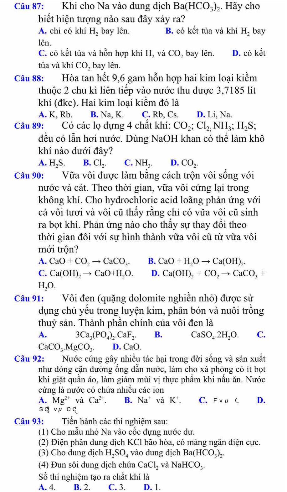 Khi cho Na vào dung dịch Ba(HCO_3)_2. Hãy cho
biết hiện tượng nào sau đây xảy ra?
A. chi có khí H_2 bay lên. B. có kết tủa và khí H_2 bay
lên.
C. có kết tủa và hỗn hợp khí H_2 và CO_2 bay lên. D. có kết
tủa và khí CO_2 bay lên.
Câu 88: :Hòa tan hết 9,6 gam hỗn hợp hai kim loại kiểm
thuộc 2 chu kì liên tiếp vào nước thu được 3,7185 lít
khí (đkc). Hai kim loại kiềm đó là
A. K, Rb. B. Na, K. C. Rb, Cs. D. Li, Na.
Câu 89: Có các lọ đựng 4 chất khí: CO_2;Cl_2;NH_3;H_2S;
đều có lẫn hơi nước. Dùng NaOH khan có thể làm khô
khí nào dưới đây?
A. H_2S. B. Cl_2. C. NH_3. D. CO_2.
Câu 90: Vữa vôi được làm bằng cách trộn vôi sống với
nước và cát. Theo thời gian, vữa vôi cứng lại trong
không khí. Cho hydrochloric acid loãng phản ứng với
cả vôi tươi và vôi cũ thấy rằng chỉ có vữa vôi cũ sinh
ra bọt khí. Phản ứng nào cho thấy sự thay đổi theo
thời gian đôi với sự hình thành vữa vôi cũ từ vữa vôi
mới trộn?
A. CaO+CO_2to CaCO_3. B. CaO+H_2Oto Ca(OH)_2
C. Ca(OH)_2to CaO+H_2O. D. Ca(OH)_2+CO_2to CaCO_3+
H_2O.
Câu 91: Vôi đen (quặng dolomite nghiền nhỏ) được sử
dụng chủ yếu trong luyện kim, phân bón và nuôi trồng
thuỷ sản. Thành phần chính của vôi đen là
A. 3Ca_3(PO_4)_2.CaF_2. B. CaSO_4.2H_2O. C.
CaCO_3.MgCO_3. D. CaO.
Câu 92: Nước cứng gây nhiều tác hại trong đời sống và sản xuất
như đóng cặn đường ống dẫn nước, làm cho xà phòng có ít bọt
khi giặt quần áo, làm giảm mùi vị thực phầm khi nấu ăn. Nước
cứng là nước có chứa nhiều các ion
A. Mg^(2+) và Ca^(2+). B. Na^+ và K^+. C. FvuC. D.
sq v μ C⊂
Câu 93: Tiến hành các thí nghiệm sau:
(1) Cho mẫu nhỏ Na vào cốc đựng nước dư.
(2) Điện phân dung dịch KCl bão hòa, có màng ngăn điện cực.
(3) Cho dung dịch H_2SO_4 vào dung dịch Ba(HCO_3) 2·
(4) Đun sôi dung dịch chứa CaCl_2 và NaHCO_3.
Số thí nghiệm tạo ra chất khí là
A. 4. B. 2. C. 3. D. 1.