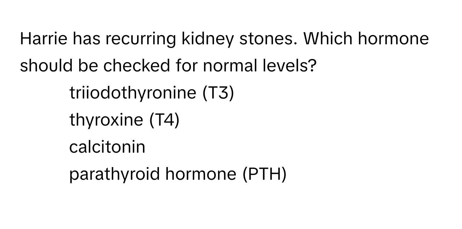 Harrie has recurring kidney stones. Which hormone should be checked for normal levels?

1) triiodothyronine (T3) 
2) thyroxine (T4) 
3) calcitonin 
4) parathyroid hormone (PTH)