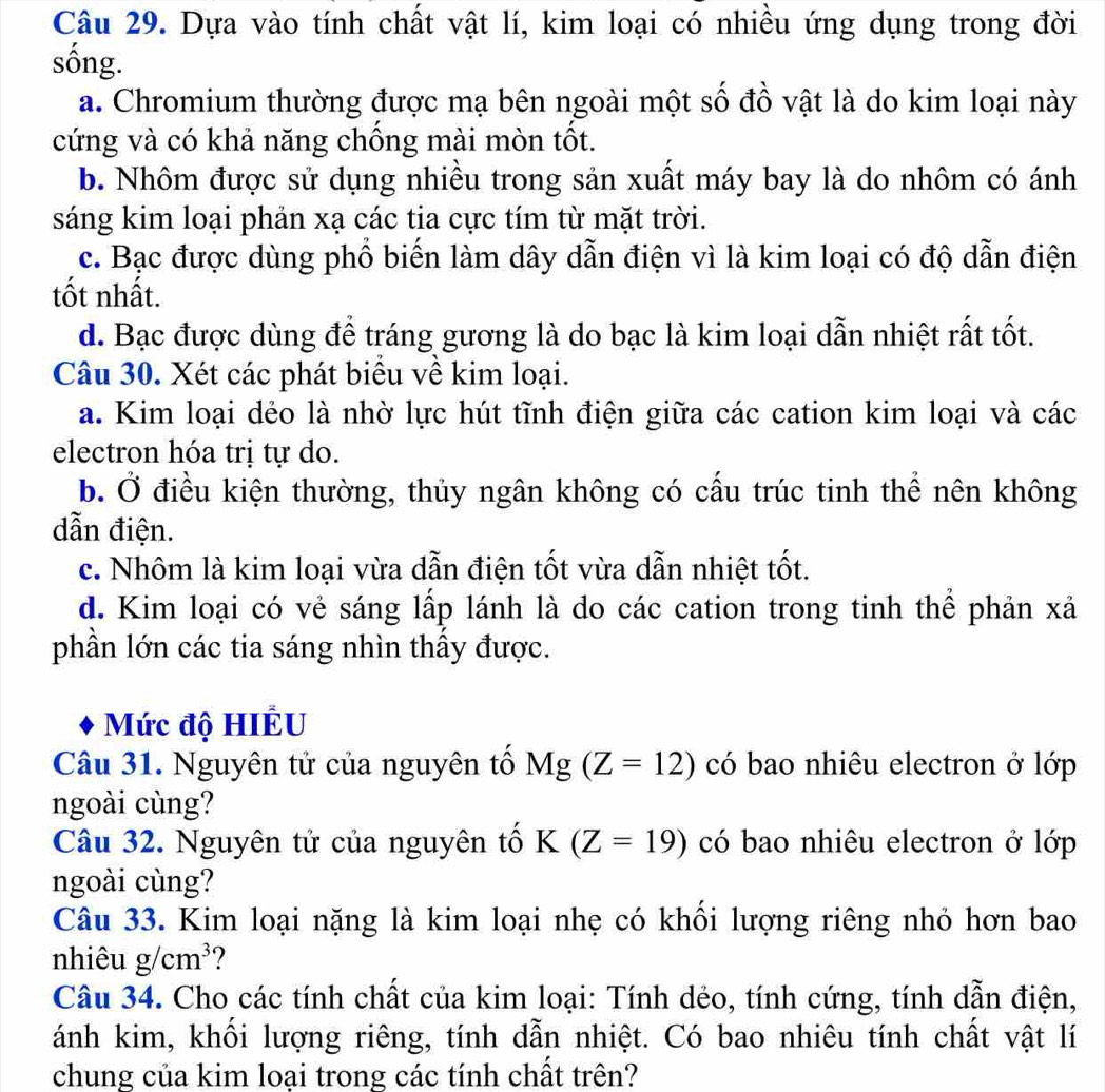 Dựa vào tính chất vật lí, kim loại có nhiều ứng dụng trong đời
sống.
a. Chromium thường được mạ bên ngoài một số đồ vật là do kim loại này
cứng và có khả năng chồng mài mòn tốt.
b. Nhôm được sử dụng nhiều trong sản xuất máy bay là do nhôm có ánh
sáng kim loại phản xạ các tia cực tím từ mặt trời.
c. Bạc được dùng phổ biến làm dây dẫn điện vì là kim loại có độ dẫn điện
tốt nhất.
d. Bạc được dùng để tráng gương là do bạc là kim loại dẫn nhiệt rất tốt.
Câu 30. Xét các phát biểu về kim loại.
a. Kim loại dẻo là nhờ lực hút tĩnh điện giữa các cation kim loại và các
electron hóa trị tự do.
b. Ở điều kiện thường, thủy ngân không có cấu trúc tinh thể nên không
dẫn điện.
c. Nhôm là kim loại vừa dẫn điện tốt vừa dẫn nhiệt tốt.
d. Kim loại có vẻ sáng lấp lánh là do các cation trong tinh thể phản xả
phần lớn các tia sáng nhìn thấy được.
Mức độ HIÉU
Câu 31. Nguyên tử của nguyên tố Mg (Z=12) có bao nhiêu electron ở lớp
ngoài cùng?
Câu 32. Nguyên tử của nguyên tố K (Z=19) có bao nhiêu electron ở lớp
ngoài cùng?
Câu 33. Kim loại nặng là kim loại nhẹ có khối lượng riêng nhỏ hơn bao
nhiêu g/cm^3
Câu 34. Cho các tính chất của kim loại: Tính dẻo, tính cứng, tính dẫn điện,
ánh kim, khối lượng riêng, tính dẫn nhiệt. Có bao nhiêu tính chất vật lí
chung của kim loại trong các tính chất trên?