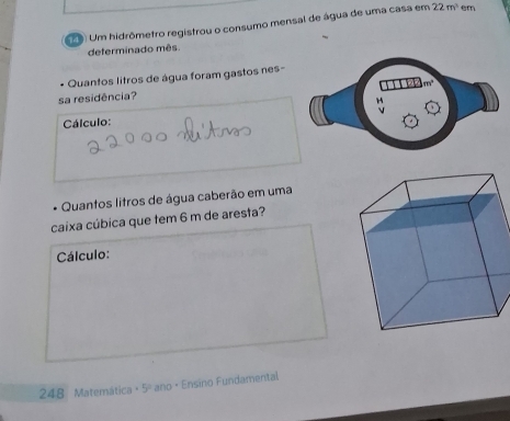 Um hidrômetro registrou o consumo mensal de água de uma casa em 22m^3 em 
deferminado mês. 
Quantos litros de água foram gastos nes-
m^2
sa residência? 
Cálculo: 
Quantos litros de água caberão em uma 
caixa cúbica que tem 6 m de aresta? 
Cálculo: 
248 Matemática +5° ano · Ensino Fundamental