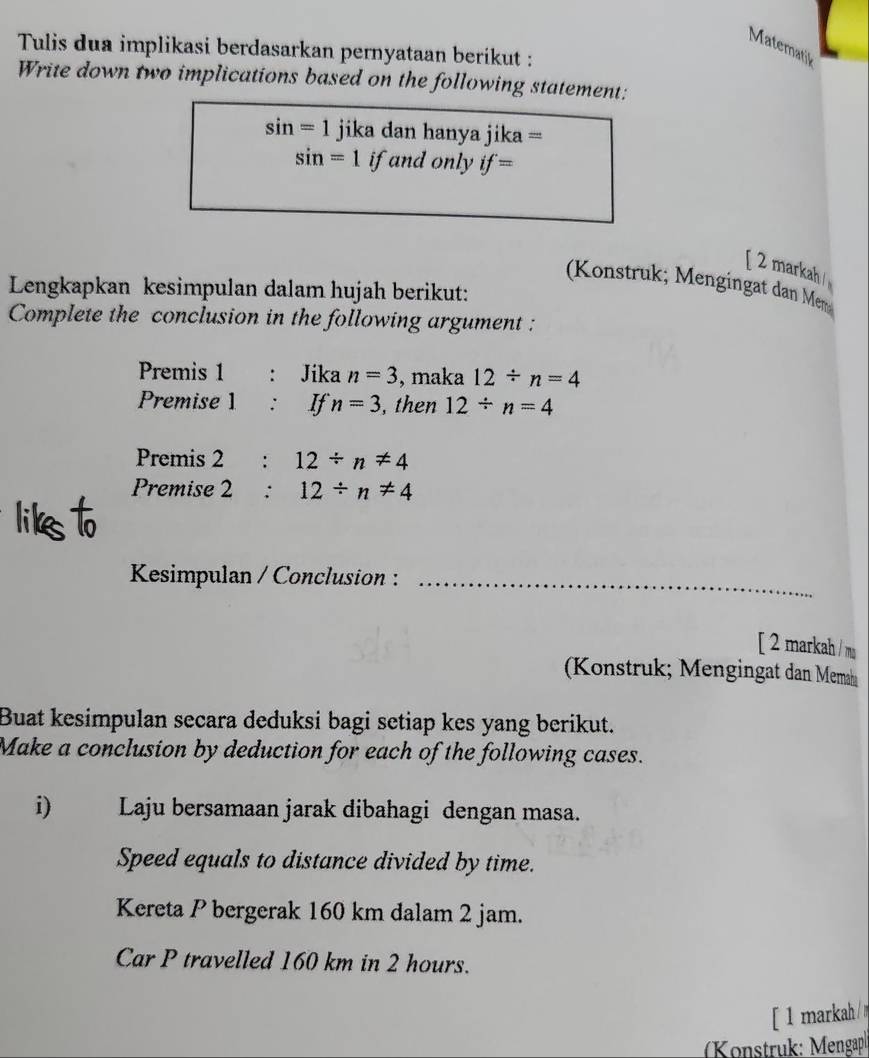 Matematik 
Tulis dua implikasi berdasarkan pernyataan berikut : 
Write down two implications based on the following statement:
sin =1 jika dan hanya jika =
sin =1 if and only if=
[ 2 markah 
Konstruk; Mengingat dan Me 
Lengkapkan kesimpulan dalam hujah berikut: 
Complete the conclusion in the following argument : 
Premis 1 : Jika n=3 , maka 12/ n=4
Premise 1 : If n=3 , then 12/ n=4
Premis 2 € : 12/ n!= 4
Premise 2:12/ n!= 4
Kesimpulan / Conclusion :_ 
[ 2 markah / m 
Konstruk; Mengingat dan Mema 
Buat kesimpulan secara deduksi bagi setiap kes yang berikut. 
Make a conclusion by deduction for each of the following cases. 
i) Laju bersamaan jarak dibahagi dengan masa. 
Speed equals to distance divided by time. 
Kereta P bergerak 160 km dalam 2 jam. 
Car P travelled 160 km in 2 hours. 
[ 1 markah 
(Konstruk: Mengapl