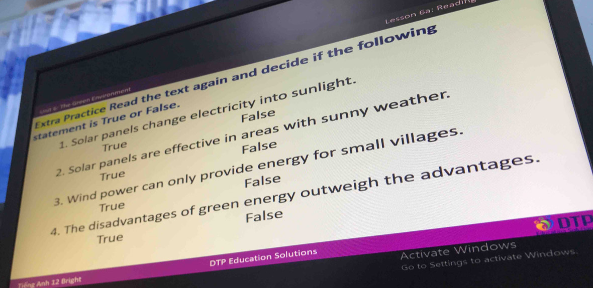 Lesson 6a: Readin
xtra Practice Read the text again and decide if the following
U 6 : T e Green Environment
1. Solar panels change electricity into sunlight.
False
statement is True or False.
2. Solar panels are effective in areas with sunny weather
True
False
3. Wind power can only provide energy for small villages.
True
False
4. The disadvantages of green energy outweigh the advantages.
True
False
DTP
True
DTP Education Solutions
Activate Windows
Go to Settings to activate Windows.
Tiếng Anh 12 Bright