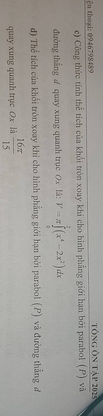 tên thoại: 0946798489
TỐNG ÔN Tập 2025
c) Công thức tính thể tích của khối tròn xoay khi cho hình phẳng giới hạn bởi parabol (P) và 
đường thẳng đ quay xung quanh trục 0x là: V=π ∈tlimits _0^(2(x^4)-2x^2)dx
d) Thể tích của khối tròn xoay khi cho hình phẳng giới hạn bởi parabol (P) và đường thẳng đ 
quay xung quanh trục Ox là  16π /15 