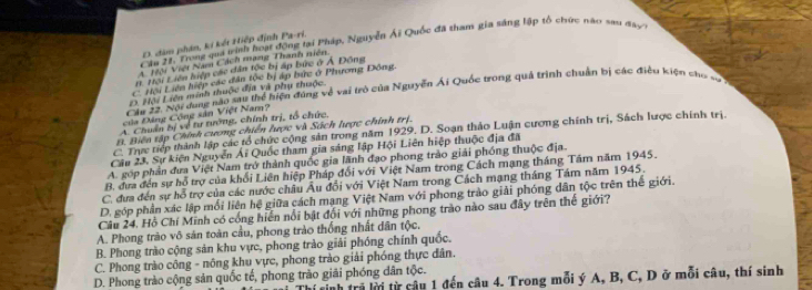 Cầu 21, Trong qua tinh hoạt động tại Pháp, Nguyễn Ái Quốc đã tham gia sáng lập tổ chức nào sau đây
D. dâm phân, ki kết Hiệp định Pa-ri.
A. Tiội Việt Nam Cách mạng Thanh niện
1t. Trội Liên hiệp các dân tộc bị áp bức ở Á Đông
C Hội Liên hiệp các dân tọc bị áp bức ở Phương Đồng.
D. Hội Liên minh thuộc địi và phụ thuộc.
Cầu 22. Nội dung nào sau thể hiện đùng về vai trò của Nguyễn Ái Quốc trong quả trình chuẩn Đị các điều kiện cho vớ
của Đảng Công sản Việt Nam?
A. Chuẩn bị về tư tướng, chính trị, tổ chức,
B. Biển tập Chính cương chiến lược và Sách lược chính trị.
C. Trực tiếp thành lập các tổ chức cộng sản trong năm 1929. D. Soạn thảo Luận cương chính trị, Sách lược chính trị
Câu 23, Sự kiện Nguyễn Ái Quốc tham gia sáng lập Hội Liên hiệp thuộc địa đã
A. góp phản đưa Việt Nam trở thành quốc gia lãnh đạo phong trào giải phống thuộc địa.
B. đựa đến sự hỗ trợ của khối Liên hiệp Pháp đối với Việt Nam trong Cách mạng tháng Tâm năm 1945.
C. đưa đến sự hỗ trợ của các nước châu Âu đổi với Việt Nam trong Cách mạng tháng Tám năm 1945.
D. góp phần xác lập mối liên hệ giữa cách mạng Việt Nam với phong trào giải phóng dân tộc trên thế giới.
Câu 24. Hồ Chí Minh có cổng hiển nổi bật đối với những phong trào nào sau đây trên thế giới?
A. Phong trào vô săn toàn cầu, phong trào thống nhất dân tộc.
B. Phong trào cộng sản khu vực, phong trào giải phóng chính quốc,
C. Phong trào công - nông khu vực, phong trào giải phóng thực dân.
D. Phong trào cộng sản quốc tế, phong trào giải phóng dân tộc.
rinh trã lời từ câu 1 đến câu 4. Trong mỗi ý A, B, C, D ở mỗi câu, thí sinh