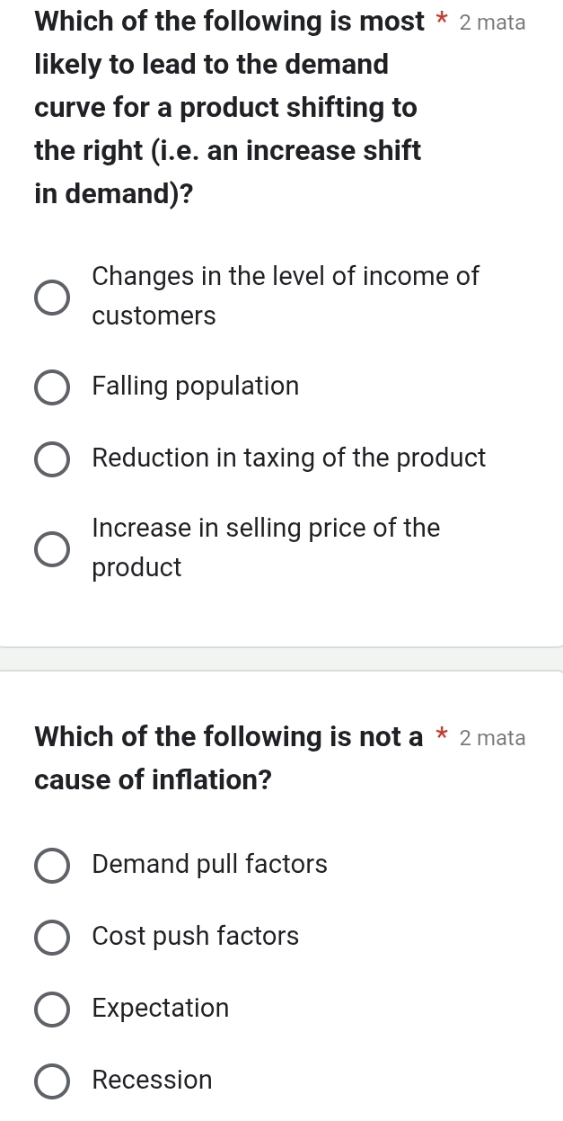 Which of the following is most * 2 mata
likely to lead to the demand
curve for a product shifting to
the right (i.e. an increase shift
in demand)?
Changes in the level of income of
customers
Falling population
Reduction in taxing of the product
Increase in selling price of the
product
Which of the following is not a * 2 mata
cause of inflation?
Demand pull factors
Cost push factors
Expectation
Recession