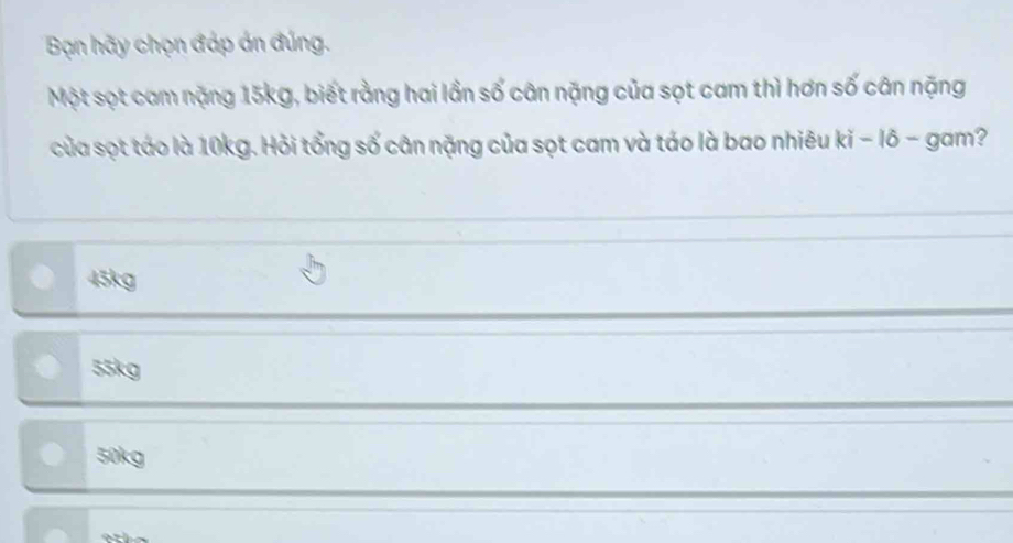 Bạn hãy chọn đáp án đúng.
Một sọt cam nặng 15kg, biết rằng hai lần số cân nặng của sọt cam thì hơn số cân nặng
của sọt táo là 10kg. Hỏi tổng số cân nặng của sọt cam và táo là bao nhiêu ki - lõ - gam?
45kg
55kg
50kg