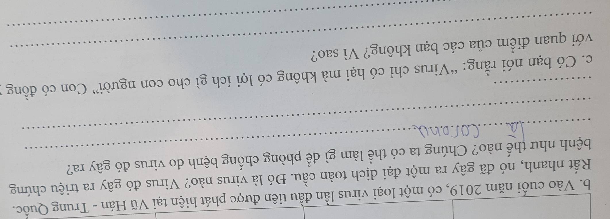 Vào cuối năm 2019, có một loại virus lần đầu tiên được phát hiện tại Vũ Hán - Trung Quốc. 
Rất nhanh, nó đã gây ra một đại dịch toàn cầu. Đó là virus nào? Virus đó gây ra triệu chứng 
_ 
bệnh như thế nào? Chúng ta có thể làm gì để phòng chống bệnh do virus đó gây ra? 
_ 
c. Có bạn nói rằng: “Virus chỉ có hại mà không có lợi ích gì cho con người” Con có đồng 
_ 
với quan điểm của các bạn không? Vì sao?