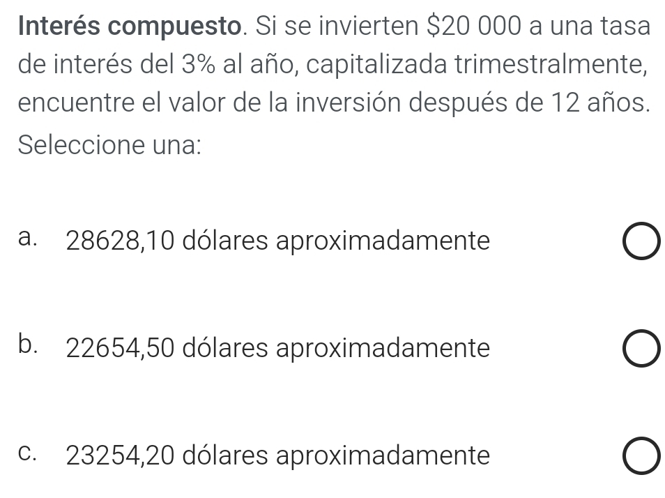 Interés compuesto. Si se invierten $20 000 a una tasa
de interés del 3% al año, capitalizada trimestralmente,
encuentre el valor de la inversión después de 12 años.
Seleccione una:
a. 28628,10 dólares aproximadamente
b. 22654,50 dólares aproximadamente
c. 23254,20 dólares aproximadamente