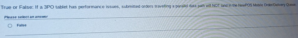 True or False: If a 3PO tablet has performance issues, submitted orders travelling a parallel data path will NOT land in the NewPOS Mobile Order/Delivery Queue.
Please select an answer
False