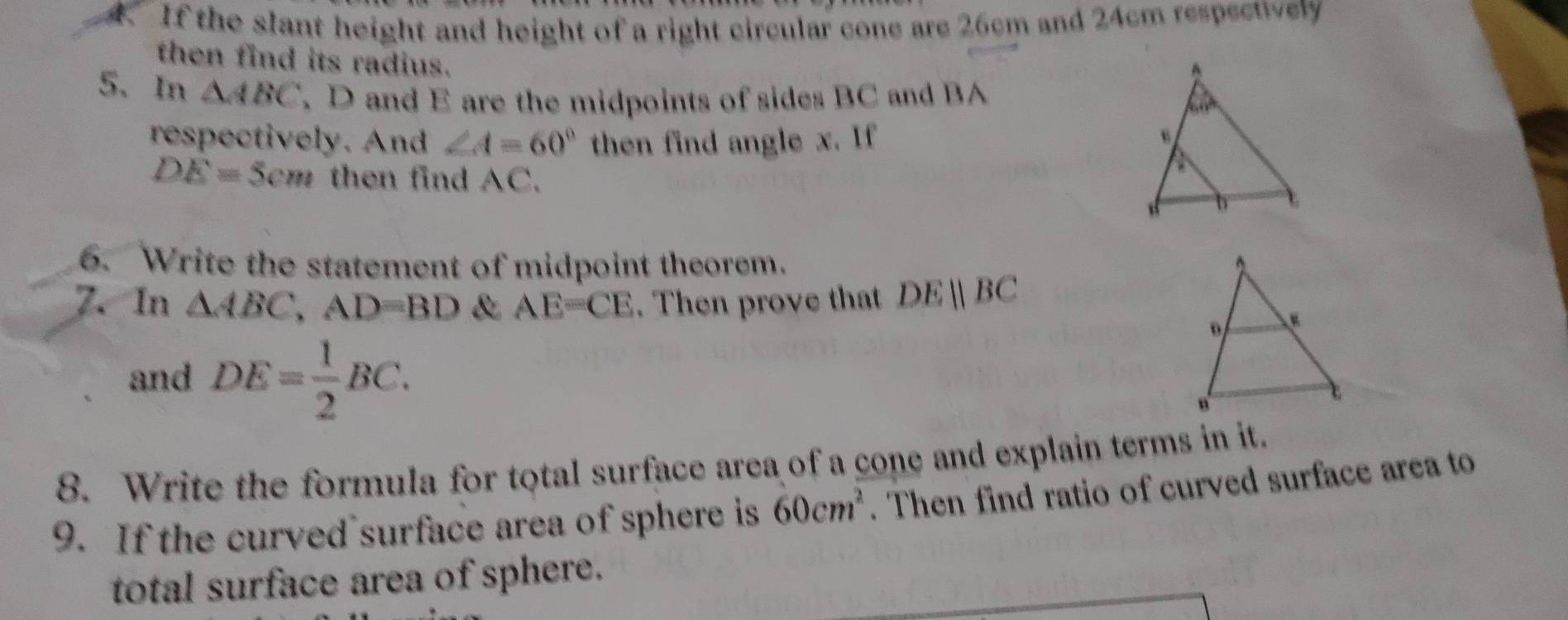 If the slant height and height of a right circular cone are 26cm and 24cm respectively 
then find its radius. 
5. In △ ABC D and E are the midpoints of sides BC and BA
respectively. And ∠ A=60° then find angle x. If
DE=5cm then find AC. 
6. Write the statement of midpoint theorem. 
7. In △ ABC, AD=BD & AE=CE. Then prove that DEparallel BC
and DE= 1/2 BC. 
8. Write the formula for total surface area of a cone and explain terms in it. 
9. If the curved surface area of sphere is 60cm^2. Then find ratio of curved surface area to 
total surface area of sphere.