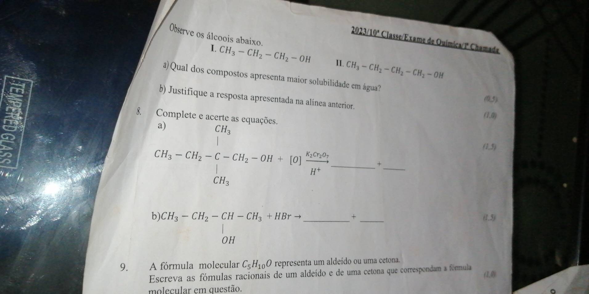 Observe os álcoois abaixo. 
2023/ 10° Classe/Exame de Ouímica/1ª Chamada 
I. CH_3-CH_2-CH_2-OH II. CH_3-CH_2-CH_2-CH_2-OH
a) Qual dos compostos apresenta maior solubilidade em água? 
b) Justifique a resposta apresentada na alínea anterior.
(0,5)
I 
8. Complete e acerte as equações.
(1,0)
CH_3-CH_2-C-CH_2-OH+beginbmatrix O frac Ksim +2v_1H^+ CH_3endbmatrix _
(1,5)
_ 
+ 
b) beginarrayr CH_3-CH_2-CH-CH_3+HBrto  OHendarray _ 
× _(1.5) 
9. A fórmula molecular C_5H_10O representa um aldeído ou uma cetona. 
Escreva as fómulas racionais de um aldeído e de uma cetona que correspondam a fórmula 
(1,0) 
molecular em questão.