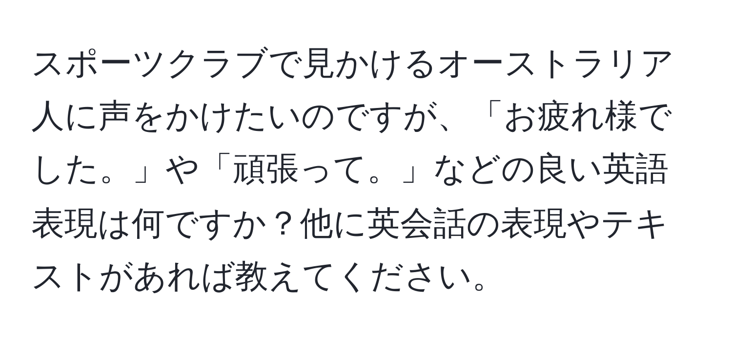 スポーツクラブで見かけるオーストラリア人に声をかけたいのですが、「お疲れ様でした。」や「頑張って。」などの良い英語表現は何ですか？他に英会話の表現やテキストがあれば教えてください。