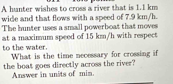 A hunter wishes to cross a river that is 1.1 km
wide and that flows with a speed of 7.9 km/h. 
The hunter uses a small powerboat that moves 
at a maximum speed of 15 km/h with respect 
to the water. 
What is the time necessary for crossing if 
the boat goes directly across the river? 
Answer in units of min.