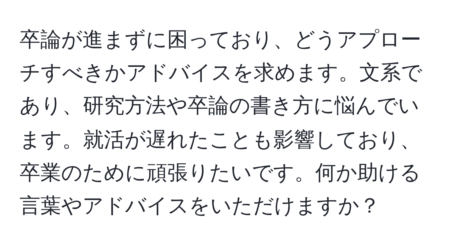 卒論が進まずに困っており、どうアプローチすべきかアドバイスを求めます。文系であり、研究方法や卒論の書き方に悩んでいます。就活が遅れたことも影響しており、卒業のために頑張りたいです。何か助ける言葉やアドバイスをいただけますか？