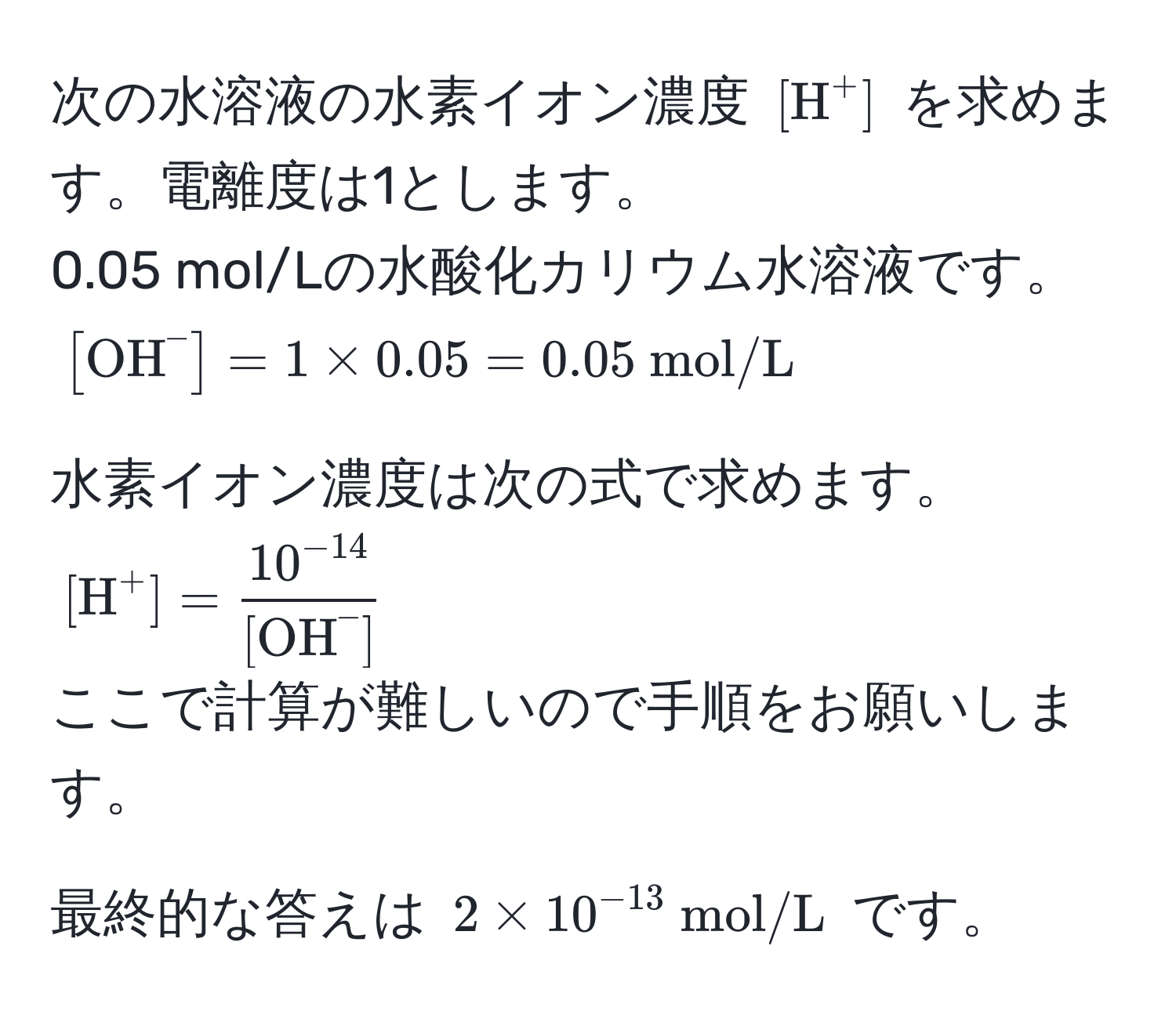 次の水溶液の水素イオン濃度 $[mathrmH^((+]$ を求めます。電離度は1とします。  
0.05 mol/Lの水酸化カリウム水溶液です。  
$[mathrmOH)^-] = 1 * 0.05 = 0.05  mol/L)$  

水素イオン濃度は次の式で求めます。  
$[mathrmH^((+] = frac10^-14))([mathrmOH)^(-])$  
ここで計算が難しいので手順をお願いします。  

最終的な答えは $2 * 10^(-13)  mol/L$ です。