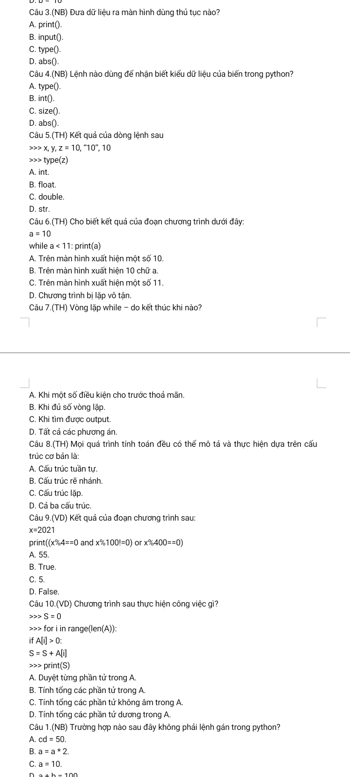 Câu 3.(NB) Đưa dữ liệu ra màn hình dùng thủ tục nào?
A. print().
B. input().
C. type().
D. abs().
Câu 4.(NB ) Lệnh nào dùng để nhận biết kiểu dữ liệu của biến trong python?
A. type().
B.i nt()
C. size().
D. abs().
Câu 5.(TH) Kết quả của dòng lệnh sau
x,y,z=10,''10'',10 type(z)
A. int.
B. float.
C. double.
D. str.
Câu 6.(TH) Cho biết kết quả của đoạn chương trình dưới đây:
a=10
while a<11</tex> 1 : print(a)
A. Trên màn hình xuất hiện một số 10.
B. Trên màn hình xuất hiện 10 chữ a.
C. Trên màn hình xuất hiện một số 11.
D. Chương trình bị lặp vô tận.
Câu 7.(TH) Vòng lặp while - do kết thúc khi nào?
A. Khi một số điều kiện cho trước thoả mãn.
B. Khi đủ số vòng lặp.
C. Khi tìm được output.
D. Tất cả các phương án.
Câu 8.(TH) Mọi quá trình tính toán đều có thể mô tả và thực hiện dựa trên cấu
trúc cơ bản là:
A. Cấu trúc tuần tự.
B. Cấu trúc rẽ nhánh.
C. Cấu trúc lặp.
D. Cả ba cấu trúc.
Câu 9.(VD) * ế t   ả  ủa đoạn chương trình sau:
x=2021
print (x% 4==0 and x% 100!=0) or x% 400==0)
A. 55.
B. True.
C. 5.
D. False.
Câu 10.(VD) Chương trình sau thực hiện công việc gì?
S=0 for i in range(ler (A)):
ifA[i]>0:
S=S+A[i]
print(S)
A. Duyệt từng phần tử trong A.
B. Tính tổng các phần tử trong A.
C. Tính tổng các phần tử không âm trong A.
D. Tính tổng các phần tử dương trong A.
Câu 1.(NB) Trường hợp nào sau đây không phải lệnh gán trong python?
A. cd=50.
B. a=a*2.
C. a=10.