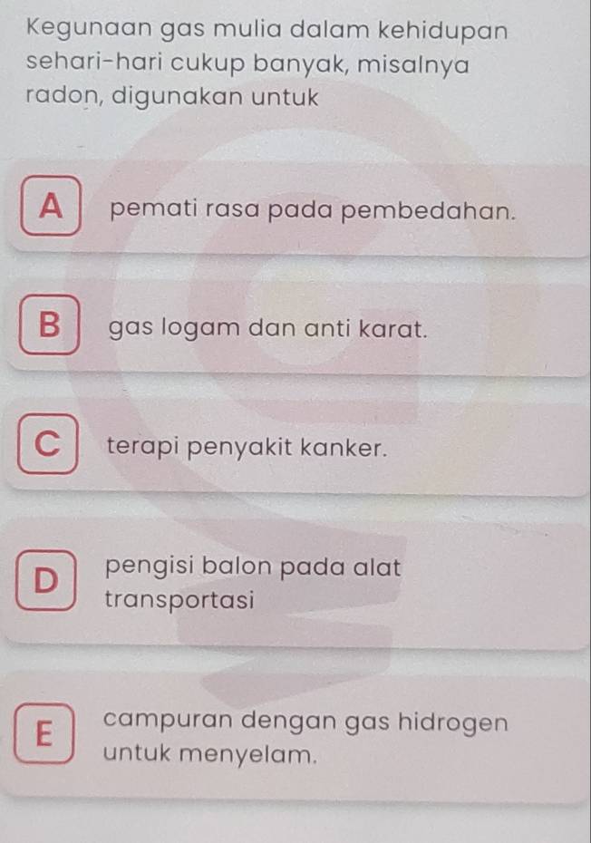 Kegunaan gas mulia dalam kehidupan
sehari-hari cukup banyak, misalnya
radon, digunakan untuk
A pemati rasa pada pembedahan.
Bgas logam dan anti karat.
C terapi penyakit kanker.
D pengisi balon pada alat
transportasi
E campuran dengan gas hidrogen
untuk menyelam.