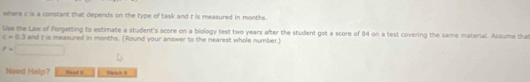 where c is a constant that depends on the type of task and t is measured in months. 
Use the Law of Forgetting to estimate a student's score on a biology test two years after the student got a score of 84 on a test covering the same material. Assume that
c=0.3 and t is measured in months. (Round your answer to the nearest whole number)
P=□
Need Help? Raad1