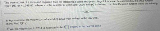 The yearly cost of tuition and required fees for attending a public two-year college full time can be estimated by the linear function
f(x)=107.4x+1245.62 , where x is the number of years after 2000 and f(x) is the total cost. Use the given function to find the following. 
a. Approximate the yearly cost of attending a two-year college in the year 2011. 
[Hint: Find f(11).]
Thus, the yearly cost in 2011 is expected to be s□. (Round to the nearest cent.)