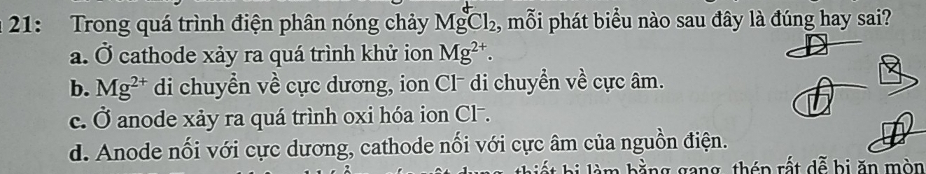 21: Trong quá trình điện phân nóng chảy Mg^+Cl_2, , mỗi phát biểu nào sau đây là đúng hay sai?
a. Ở cathode xảy ra quá trình khử ion Mg^(2+).
b. Mg^(2+) di chuyển về cực dương, ion Cl di chuyển về cực âm.
c. Ở anode xảy ra quá trình oxi hóa ion Cl.
d. Anode nối với cực dương, cathode nối với cực âm của nguồn điện.
h hi à bằng gang, thén rất dễ bị ăn mòn