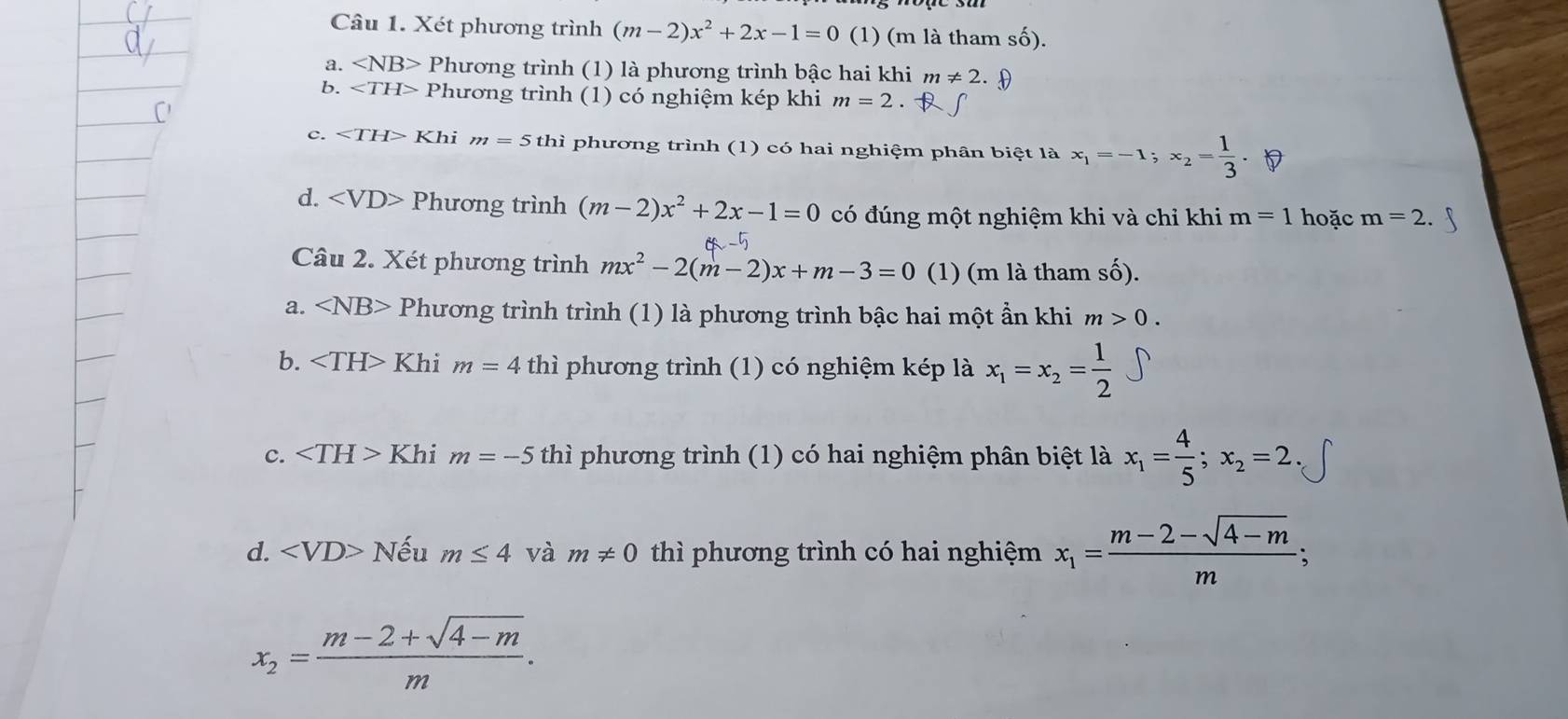 Xét phương trình (m-2)x^2+2x-1=0 (1) (m là tham số).
a. ∠ NB> Phương trình (1) là phương trình bậc hai khi m!= 2.8
b. ∠ TH> Phương trình (1) có nghiệm kép khi m=2
c. ∠ TH> Khi m=5th ì phương trình (1) có hai nghiệm phân biệt là x_1=-1; x_2= 1/3 
d. Phương trình (m-2)x^2+2x-1=0 có đúng một nghiệm khi và chỉ khi m=1 hoặc m=2. 
Câu 2. Xét phương trình mx^2-2(m-2)x+m-3=0 (1) (m là tham shat O).
a. ∠ NB> Phương trình trình (1) là phương trình bậc hai một ẩn khi m>0.
b. Khi m=4 thì phương trình (1) có nghiệm kép là x_1=x_2= 1/2 
c. ∠ TH>Khi m=-5 thì phương trình (1) có hai nghiệm phân biệt là x_1= 4/5 ;x_2=2.
d. Nếu m≤ 4 và m!= 0 thì phương trình có hai nghiệm x_1= (m-2-sqrt(4-m))/m ;
x_2= (m-2+sqrt(4-m))/m .