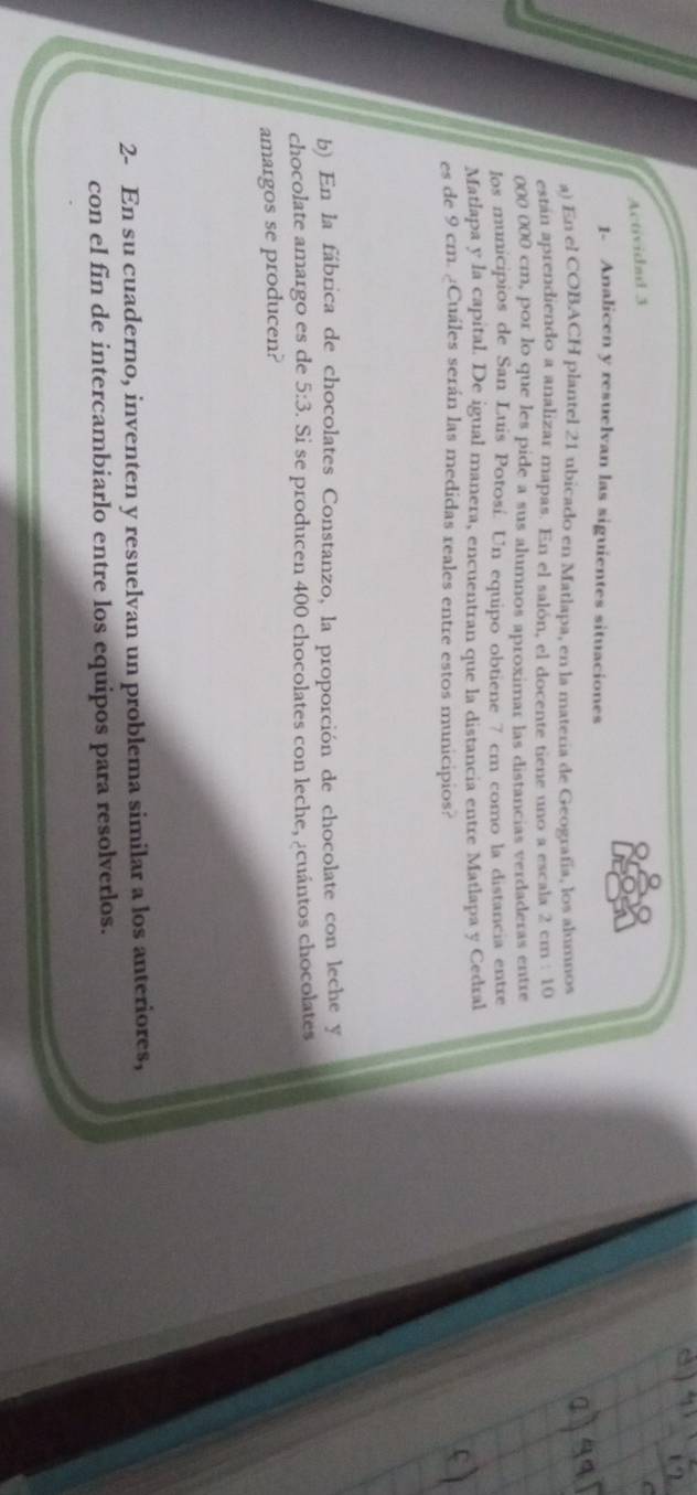 Actividad 3 
1- Analicen y resuelvan las siguientes situaciones 
a) En el COBACH plantel 21 ubicado en Matlapa, en la materia de Geografía, los alumnos 
están aprendiendo a analizar mapas. En el salón, el docente tiene uno a escala 2 cm : 10
000 000 cm, por lo que les pide a sus alumnos aproximar las distancias verdaderas entre 
los municipios de San Luis Potosí. Un equipo obtiene 7 cm como la distancia entre 
Matlapa y la capital. De igual manera, encuentran que la distancia entre Matlapa y Cedral 
es de 9 cm. ¿Cuáles serán las medidas reales entre estos municipios? 
b) En la fábrica de chocolates Constanzo, la proporción de chocolate con leche y 
chocolate amargo es de 5:3. Si se producen 400 chocolates con leche, ¿cuántos chocolates 
amargos se producen? 
2- En su cuaderno, inventen y resuelvan un problema similar a los anteriores, 
con el fin de intercambiarlo entre los equipos para resolverlos.