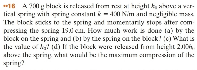 •16 A 700 g block is released from rest at height h_0 above a ver- 
tical spring with spring constant k=400N/m and negligible mass. 
The block sticks to the spring and momentarily stops after com- 
pressing the spring 19.0 cm. How much work is done (a) by the 
block on the spring and (b) by the spring on the block? (c) What is 
the value of h_0 ? (d) If the block were released from height 2.00h_0
above the spring, what would be the maximum compression of the 
spring?