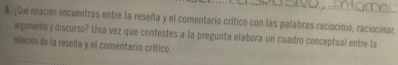 ¿Qué relación encuentras entre la reseña y el comentario crítico con las palabras raciocinio, raciocinar, 
argumento y discurso? Una vez que contestes a la pregunta elabora un cuadro conceptual entre la 
relación de la reseña y el comentario crítico.