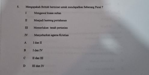 Mengapakah British berminat untuk mendapatkan Seberang Perai ?
I Mengawal kuasa sultan
II Menjadi benteng pertahanan
III Memerlukan tanah pertanian
IV Menyebarkan agama Kristian
A I dan II
B I dan IV
C II dan III
D III dan IV