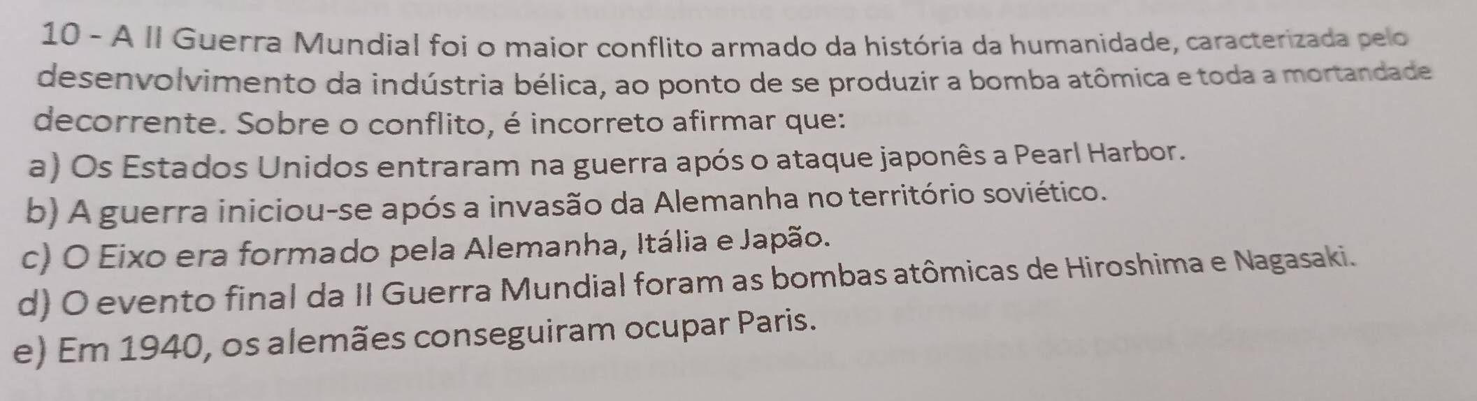 A II Guerra Mundial foi o maior conflito armado da história da humanidade, caracterizada pelo
desenvolvimento da indústria bélica, ao ponto de se produzir a bomba atômica e toda a mortandade
decorrente. Sobre o conflito, é incorreto afirmar que:
a) Os Estados Unidos entraram na guerra após o ataque japonês a Pearl Harbor.
b) A guerra iniciou-se após a invasão da Alemanha no território soviético.
c) O Eixo era formado pela Alemanha, Itália e Japão.
d) O evento final da II Guerra Mundial foram as bombas atômicas de Hiroshima e Nagasaki.
e) Em 1940, os alemães conseguiram ocupar Paris.