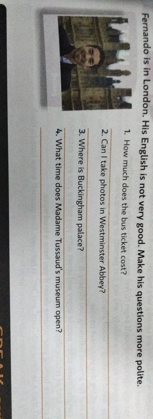 Fernando is in London. His English is not very good. Make his questions more polite. 
1. How much does the bus ticket cost? 
_ 
2. Can I take photos in Westminster Abbey? 
_ 
3. Where is Buckingham palace? 
_ 
4. What time does Madame Tussaud's museum open? 
_