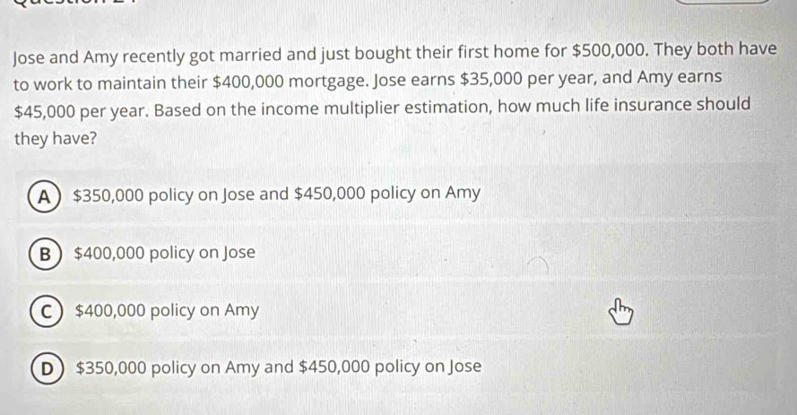 Jose and Amy recently got married and just bought their first home for $500,000. They both have
to work to maintain their $400,000 mortgage. Jose earns $35,000 per year, and Amy earns
$45,000 per year. Based on the income multiplier estimation, how much life insurance should
they have?
A $350,000 policy on Jose and $450,000 policy on Amy
B $400,000 policy on Jose
C $400,000 policy on Amy
D $350,000 policy on Amy and $450,000 policy on Jose