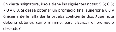 En cierta asignatura, Paola tiene las siguientes notas: 5, 5; 6, 5;
7, 0 γ 6, 0. Si desea obtener un promedio final superior a 6, 0 y 
únicamente le falta dar la prueba coeficiente dos, ¿qué nota 
debería obtener, como mínimo, para alcanzar el promedio 
deseado?