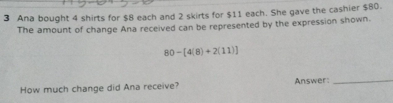 Ana bought 4 shirts for $8 each and 2 skirts for $11 each. She gave the cashier $80. 
The amount of change Ana received can be represented by the expression shown.
80-[4(8)+2(11)]
Answer:_ 
How much change did Ana receive?