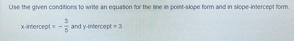 Use the given conditions to write an equation for the line in point-slope form and in slope-intercept form. 
x-intercept =- 3/5  and y-intercept =3