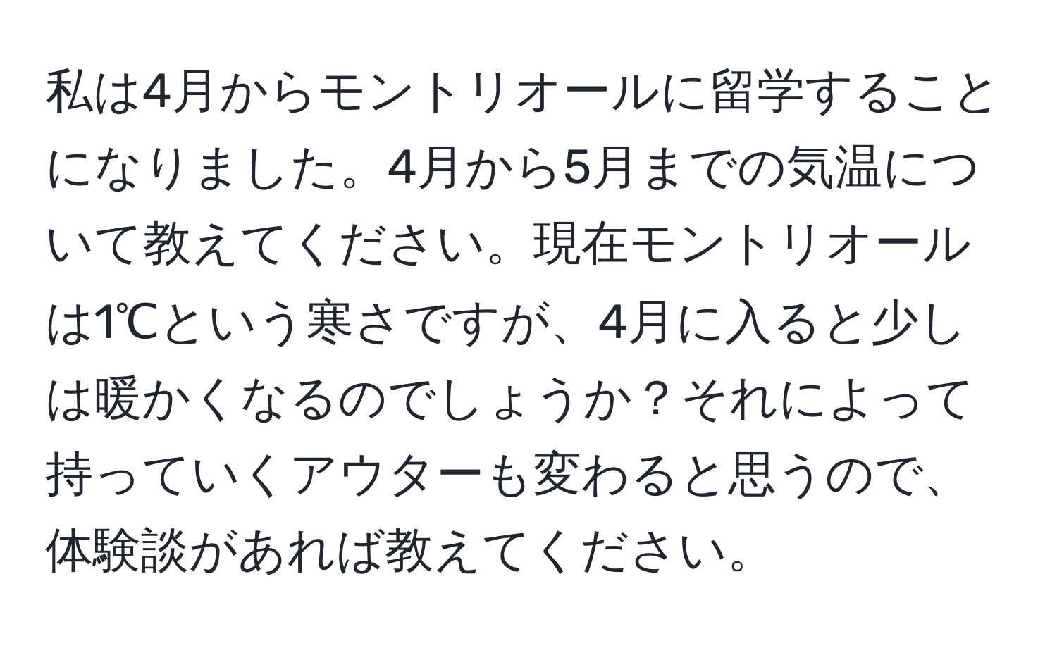 私は4月からモントリオールに留学することになりました。4月から5月までの気温について教えてください。現在モントリオールは1℃という寒さですが、4月に入ると少しは暖かくなるのでしょうか？それによって持っていくアウターも変わると思うので、体験談があれば教えてください。