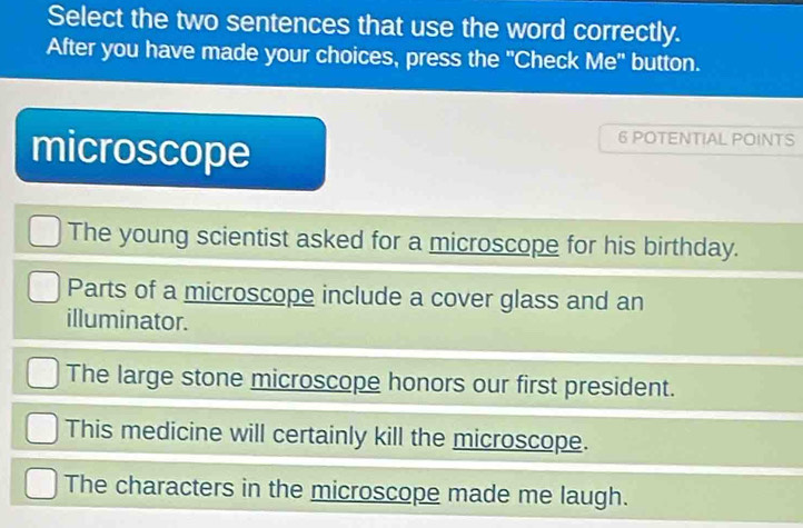 Select the two sentences that use the word correctly.
After you have made your choices, press the "Check Me" button.
microscope
6 POTENTIAL POINTS
The young scientist asked for a microscope for his birthday.
Parts of a microscope include a cover glass and an
illuminator.
The large stone microscope honors our first president.
This medicine will certainly kill the microscope.
The characters in the microscope made me laugh.