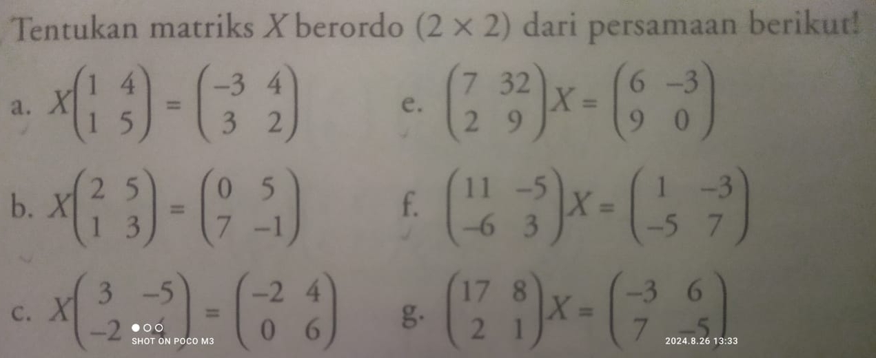 Tentukan matriks Xberordo (2* 2) dari persamaan berikut! 
a. Xbeginpmatrix 1&4 1&5endpmatrix =beginpmatrix -3&4 3&2endpmatrix beginpmatrix 7&32 2&9endpmatrix X=beginpmatrix 6&-3 9&0endpmatrix
e. 
b. Xbeginpmatrix 2&5 1&3endpmatrix =beginpmatrix 0&5 7&-1endpmatrix beginpmatrix 11&-5 -6&3endpmatrix X=beginpmatrix 1&-3 -5&7endpmatrix
f. 
C. Xbeginpmatrix 3&-5 -2&% endpmatrix =beginpmatrix -2&4 0&6endpmatrix g. beginpmatrix 17&8 2&1endpmatrix X=beginpmatrix -3&6 7&...5endpmatrix