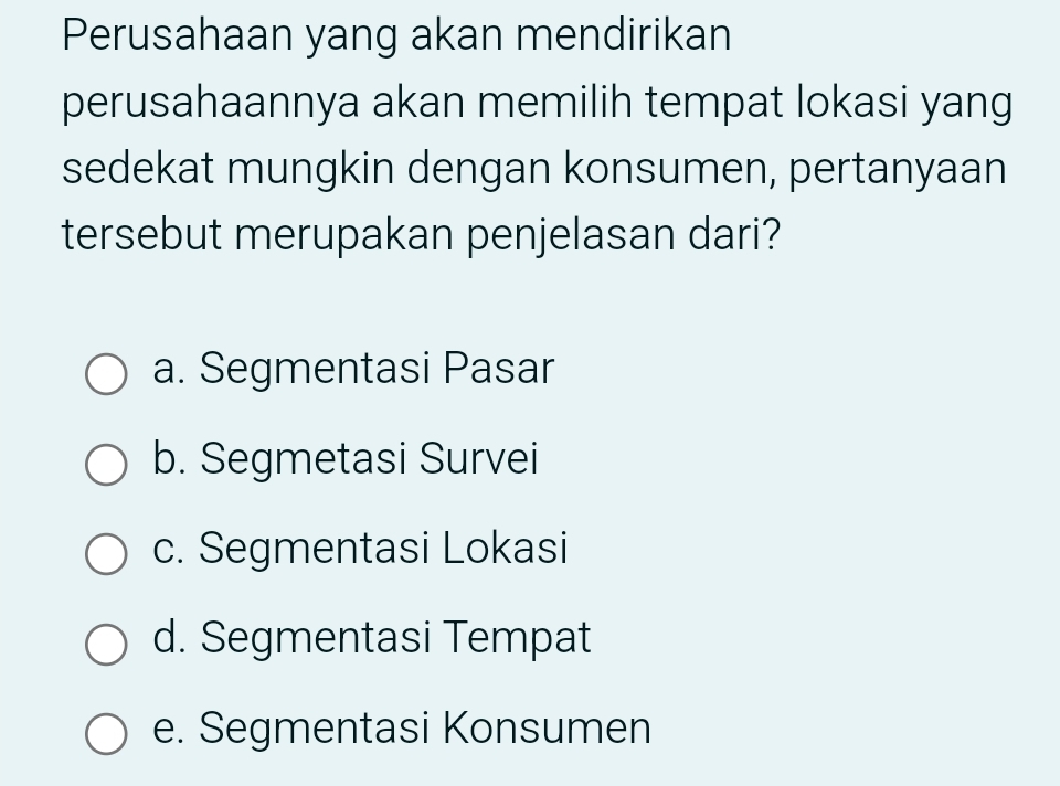 Perusahaan yang akan mendirikan
perusahaannya akan memilih tempat lokasi yang
sedekat mungkin dengan konsumen, pertanyaan
tersebut merupakan penjelasan dari?
a. Segmentasi Pasar
b. Segmetasi Survei
c. Segmentasi Lokasi
d. Segmentasi Tempat
e. Segmentasi Konsumen