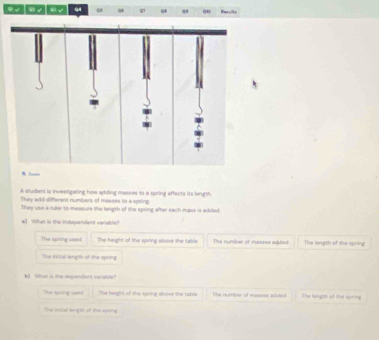 qi√ ω √ q √ Q4 Qi Qe Q1 Q8 Q0 Q1 Becults
0. Zoom
A studant is investigating how adding masses to a spring affects its length.
They add different numbers of masses to a spring
They use a ruler to measure the length of the spring after each mass is added.
a) What is the independent variable?
The spring used The height of the spring above the table The number of masses added The length of the spring
The initial length of the spring
b) What is the dependent variable?
The spring used The beight of the spring above the table The number of masses added The length of the spring
The initial langth of the spring