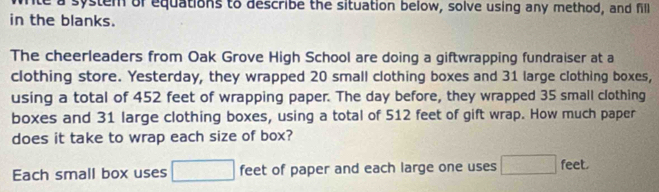 nte a system or equations to describe the situation below, solve using any method, and fill 
in the blanks. 
The cheerleaders from Oak Grove High School are doing a giftwrapping fundraiser at a 
clothing store. Yesterday, they wrapped 20 small clothing boxes and 31 large clothing boxes, 
using a total of 452 feet of wrapping paper. The day before, they wrapped 35 small clothing 
boxes and 31 large clothing boxes, using a total of 512 feet of gift wrap. How much paper 
does it take to wrap each size of box? 
Each small box uses □ feet of paper and each large one uses □ feet