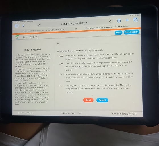 Ciever d 13 pun Mié act 2 s
AA app.studyisland.com
Arten mérd - Heeswock : nlock of 59,14.26 - Stesly ostaen Practice Ression - Sumnariziag Teats - Study islamd
Tools
Summarizing Texts Save Session
10
Bats on Vacation
Have you ever wondered what bats do in Which of the folowing best summarizes the passage?
kind of bot you we talking about. Some bal A. In the winter, cave bats hibernale in groups of hundreds. Hiberating in groups
the winter? The answer depands on what
migrate to a wormer climate when the helps the bats stay warm throughout the long winter season.
tempersture begins to drup. Other bats B. Tree bats roost in hollow treee and buildings. When the weather turns cold in
Bats that migrate fy to warmer of mates the winter, hats will hibernate in groups or migrate to a warm place like
in the winter. They fly to places where they Mexico
can find plecty of insects and fruit to eat.
Some of these bats fy up to 600 m les to C. In the wirer, some bats migrate to warmer climates where they can find food
hó mes la Mm r te eat. Other bats stay in the same place and hiberate in groups in caves or
get from their homes is the W.S. to their trees.
area year-round. Cave bats fly into caves Bats that hiberate stay in the same D. B ams migrate up to 800 miles away in Mexico. In the warmth of Mexico, they
bats. Having so many bats gathered and hiberate in groups of hundreds of fnd plenty of insects and fruit to eat. In the summer, they fly back to their
loge ther helps them stay warm all winter. homes .
Wh es sum m er comes a ound ,te t 
trees and buildings. Tree batsh bemate in Reset Submit
ho llow trees during the winter. When the
wather warms up, they live in roosts in
trees .
9 of 1D Answered Session Timer: 5:30 Seasion Score: 67% (6/9)