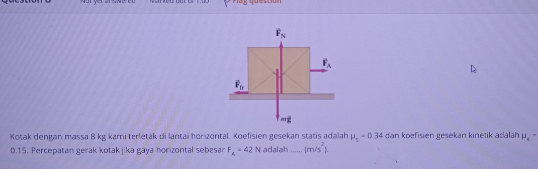 vector F_N
vector F_A
vector F_fr
moverline g
Kotak dengan massa 8 kg kami terletak di lantai horizontal. Koefisien gesekan statis adalah mu _s=0.34 dan koefisien gesekan kinetik adalah mu _K=
0.15. Percepatan gerak kotak jika gaya horizontal sebesar F_A=42N adalah _ (m/s^2).