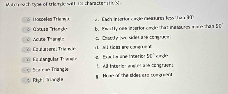 Match each type of triangle with its characteristic(s).
Isosceles Triangle a. Each interior angle measures less than 90°
Obtuse Triangle b. Exactly one interior angle that measures more than 90°
Acute Triangle c. Exactly two sides are congruent
Equilateral Triangle d. All sides are congruent
Equiangular Triangle e. Exactly one interior 90° angle
Scalene Triangle f. All interior angles are congruent
g. None of the sides are congruent
Right Triangle