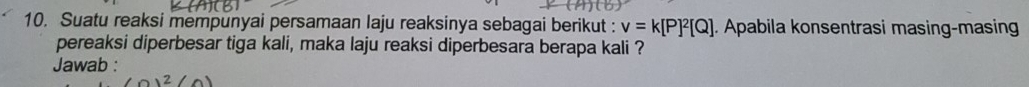 Suatu reaksi mempunyai persamaan laju reaksinya sebagai berikut : v=k[P]^2[Q]. Apabila konsentrasi masing-masin 
pereaksi diperbesar tiga kali, maka laju reaksi diperbesara berapa kali ? 
Jawab :