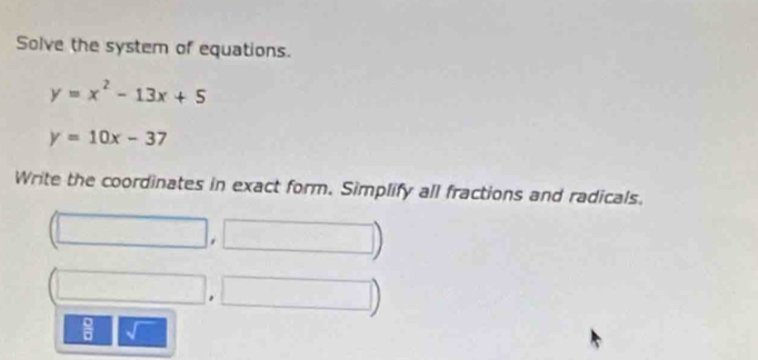 Solve the system of equations.
y=x^2-13x+5
y=10x-37
Write the coordinates in exact form. Simplify all fractions and radicals. 
□ 
, 
 □ /□  