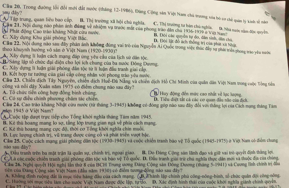 sau đây?
Câu 20. Trong đường lối đồi mới đất nước (tháng 12-1986), Đảng Cộng sản Việt Nam chủ trương xóa bỏ cơ chế quản lý kinh tế nào
A Tập trung, quan liêu bao cấp. B. Thị trường xã hội chủ nghĩa. C. Thị trường tư bản chủ nghĩa. D. Nhà nước nắm độc quyền.
Câu 21. Nội dung nào phản ánh đúng về nhiệm vụ trước mắt của phong trào dân chủ 1936-1939 ở Việt Nam?
A Phát động Cao trào kháng Nhật cứu nước.
C. Xây dựng Khu giải phóng Việt Bắc.
B. Đòi các quyền tự do, dân sinh, dân chủ.
D. Đòi lật đồ ách thống trị của phát xít Nhật.
Câu 22. Nội dung nào sau đây phản ánh không đúng vai trò của Nguyễn Ái Quốc trong việc thúc đầy sự phát triên phong trào yêu nước
theo khuynh hướng vô sản ở Việt Nam (1920-1930)?
A. Xây dựng lí luận cách mạng đáp ứng yêu cầu của lịch sử dân tộc.
B  Sáng lập tổ chức đại diện cho lợi ích chung của ba nước Đông Dương.
C. Xây dựng lí luận giải phóng dân tộc từ lí luận đấu tranh giai cấp.
D. Kết hợp tư tưởng của giai cấp công nhân với phong trào yêu nước.
Câu 23. Chiến dịch Tây Nguyên, chiến dịch Huế-Đà Nẵng và chiến dịch Hồ Chí Minh của quân dân Việt Nam trong cuộc Tổng tiến
công và nổi dậy Xuân năm 1975 có điểm chung nào sau đây?
A. Tổ chức tiến công hợp đồng binh chủng. B. Huy động đến mức cao nhất về lực lượng.
C. Có sự điều chỉnh phương châm tác chiến. D. Tiêu diệt tất cả các cơ quan đầu não của địch.
Câu 24. Cao trào kháng Nhật cứu nước (từ tháng 3-1945) không có đóng góp nào sau đây đổi với thắng lợi của Cách mạng tháng Tám
năm 1945 ở Việt Nam?
A. Cuộc tập dượt trực tiếp cho Tổng khởi nghĩa tháng Tám năm 1945.
B. Kẻ thù hoang mang lo sợ, tầng lớp trung gian ngả về phía cách mạng.
C. Kẻ thù hoang mang cực độ, thời cơ Tổng khởi nghĩa chín muồi.
D. Lực lượng chính trị, vũ trang được củng cố và phát triển vượt bậc.
Câu 25. Cuộc cách mạng giải phóng dân tộc (1930-1945) và cuộc chiến tranh bảo vệ Tổ quốc (1945-1975) ở Việt Nam có điểm chung
nào sau đây?
A Đầu tranh trên ba mặt trận là quân sự, chính trị, ngoại giao. B. Do Đảng Cộng sản lãnh đạo và giữ vai trò quyết định thắng lợi.
C. Là các cuộc chiến tranh giải phóng dân tộc và bảo vệ Tổ quốc. D. Đấu tranh giải trừ chủ nghĩa thực dân mới và thuộc địa của chúng.
Cầu 26. Nghị quyết Hội nghị lần thứ 8 của BCH Trung ương Đảng Cộng sản Đông Dương (tháng 5-1941) và Cương lĩnh chính trị đầu
tiên của Đảng Cộng sản Việt Nam (đầu năm 1930) có điểm tương đồng nào sau đây?
A. Khăng định ruộng đất là mục tiêu hàng đầu của cách mạng. (B. Thành lập chính phủ công-nông-binh, tổ chức quân đội công-nông.
C. Hướng tới mục tiểu làm cho nước Việt Nam được độc lập, tự do. D. Xác định hình thái của cuộc khởi nghĩa giành chính quyền.
Câu 27, Cán hiện nhá