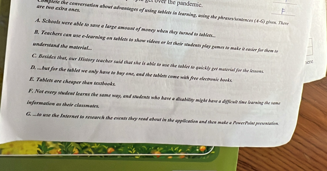 get over the pandemic.
are two extra ones.
Complete the conversation about advantages of using tablets in learning, using the phrases/sentences (A-G) given. There
A. Schools were able to save a large amount of money when they turned to tablets...
B. Teachers can use e-learning on tablets to show videos or let their students play games to make it easier for them to
understand the material...
1ere
C. Besides that, our History teacher said that she is able to use the tablet to quickly get material for the lessons.
D. ...but for the tablet we only have to buy one, and the tablets come with free electronic books.
E. Tablets are cheaper than textbooks.
F. Not every student learns the same way, and students who have a disability might have a difficult time learning the same
information as their classmates.
G. ..to use the Internet to research the events they read about in the application and then make a PowerPoint presentation.